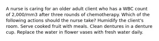 A nurse is caring for an older adult client who has a WBC count of 2,000/mm3 after three rounds of chemotherapy. Which of the following actions should the nurse take? Humidify the client's room. Serve cooked fruit with meals. Clean dentures in a denture cup. Replace the water in flower vases with fresh water daily.