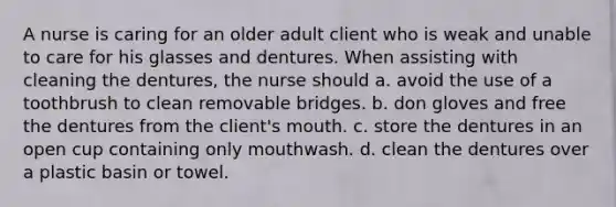 A nurse is caring for an older adult client who is weak and unable to care for his glasses and dentures. When assisting with cleaning the dentures, the nurse should a. avoid the use of a toothbrush to clean removable bridges. b. don gloves and free the dentures from the client's mouth. c. store the dentures in an open cup containing only mouthwash. d. clean the dentures over a plastic basin or towel.