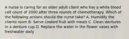 A nurse is caring for an older adult client who has a white blood cell count of 2000 after three rounds of chemotherapy. Which of the following actions should the nurse take? A. Humidify the clients room B. Serve cooked fruit with meals C. Clean dentures in a denture cup D. Replace the water in the flower vases with freshwater daily