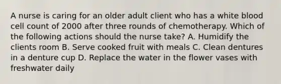 A nurse is caring for an older adult client who has a white blood cell count of 2000 after three rounds of chemotherapy. Which of the following actions should the nurse take? A. Humidify the clients room B. Serve cooked fruit with meals C. Clean dentures in a denture cup D. Replace the water in the flower vases with freshwater daily