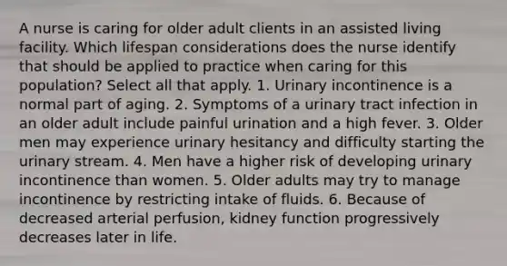 A nurse is caring for older adult clients in an assisted living facility. Which lifespan considerations does the nurse identify that should be applied to practice when caring for this population? Select all that apply. 1. Urinary incontinence is a normal part of aging. 2. Symptoms of a urinary tract infection in an older adult include painful urination and a high fever. 3. Older men may experience urinary hesitancy and difficulty starting the urinary stream. 4. Men have a higher risk of developing urinary incontinence than women. 5. Older adults may try to manage incontinence by restricting intake of fluids. 6. Because of decreased arterial perfusion, kidney function progressively decreases later in life.