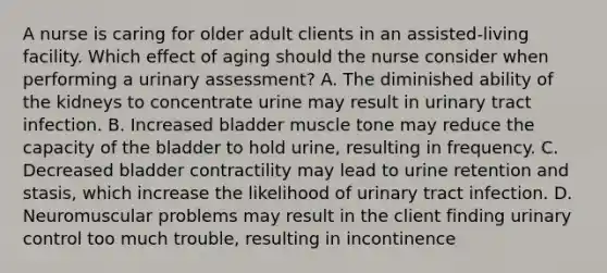 A nurse is caring for older adult clients in an assisted-living facility. Which effect of aging should the nurse consider when performing a urinary assessment? A. The diminished ability of the kidneys to concentrate urine may result in urinary tract infection. B. Increased bladder muscle tone may reduce the capacity of the bladder to hold urine, resulting in frequency. C. Decreased bladder contractility may lead to urine retention and stasis, which increase the likelihood of urinary tract infection. D. Neuromuscular problems may result in the client finding urinary control too much trouble, resulting in incontinence