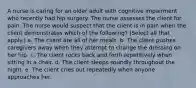 A nurse is caring for an older adult with cognitive impairment who recently had hip surgery. The nurse assesses the client for pain. The nurse would suspect that the client is in pain when the client demonstrates which of the following? (Select all that apply.) a. The client ate all of her meals. b. The client pushes caregivers away when they attempt to change the dressing on her hip. c. The client rocks back and forth repetitively when sitting in a chair. d. The client sleeps soundly throughout the night. e. The client cries out repeatedly when anyone approaches her.