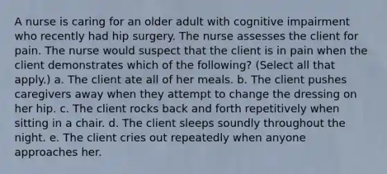 A nurse is caring for an older adult with cognitive impairment who recently had hip surgery. The nurse assesses the client for pain. The nurse would suspect that the client is in pain when the client demonstrates which of the following? (Select all that apply.) a. The client ate all of her meals. b. The client pushes caregivers away when they attempt to change the dressing on her hip. c. The client rocks back and forth repetitively when sitting in a chair. d. The client sleeps soundly throughout the night. e. The client cries out repeatedly when anyone approaches her.