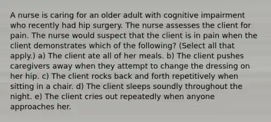 A nurse is caring for an older adult with cognitive impairment who recently had hip surgery. The nurse assesses the client for pain. The nurse would suspect that the client is in pain when the client demonstrates which of the following? (Select all that apply.) a) The client ate all of her meals. b) The client pushes caregivers away when they attempt to change the dressing on her hip. c) The client rocks back and forth repetitively when sitting in a chair. d) The client sleeps soundly throughout the night. e) The client cries out repeatedly when anyone approaches her.