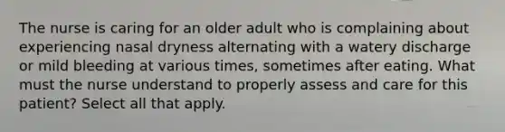 The nurse is caring for an older adult who is complaining about experiencing nasal dryness alternating with a watery discharge or mild bleeding at various times, sometimes after eating. What must the nurse understand to properly assess and care for this patient? Select all that apply.