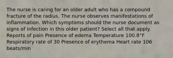 The nurse is caring for an older adult who has a compound fracture of the radius. The nurse observes manifestations of inflammation. Which symptoms should the nurse document as signs of infection in this older patient? Select all that apply. Reports of pain Presence of edema Temperature 100.8°F Respiratory rate of 30 Presence of erythema Heart rate 106 beats/min