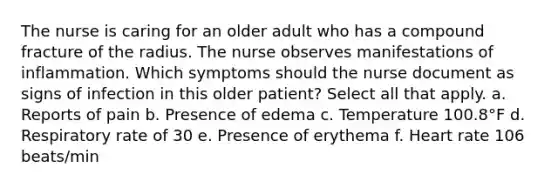 The nurse is caring for an older adult who has a compound fracture of the radius. The nurse observes manifestations of inflammation. Which symptoms should the nurse document as signs of infection in this older patient? Select all that apply. a. Reports of pain b. Presence of edema c. Temperature 100.8°F d. Respiratory rate of 30 e. Presence of erythema f. Heart rate 106 beats/min