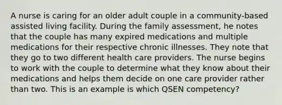 A nurse is caring for an older adult couple in a community-based assisted living facility. During the family assessment, he notes that the couple has many expired medications and multiple medications for their respective chronic illnesses. They note that they go to two different health care providers. The nurse begins to work with the couple to determine what they know about their medications and helps them decide on one care provider rather than two. This is an example is which QSEN competency?