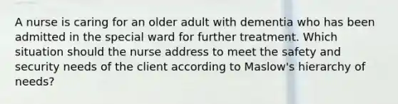 A nurse is caring for an older adult with dementia who has been admitted in the special ward for further treatment. Which situation should the nurse address to meet the safety and security needs of the client according to Maslow's hierarchy of needs?