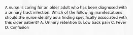 A nurse is caring for an older adult who has been diagnosed with a urinary tract infection. Which of the following manifestations should the nurse identify as a finding specifically associated with this older patient? A. Urinary retention B. Low back pain C. Fever D. Confusion