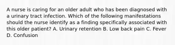 A nurse is caring for an older adult who has been diagnosed with a urinary tract infection. Which of the following manifestations should the nurse identify as a finding specifically associated with this older patient? A. Urinary retention B. Low back pain C. Fever D. Confusion