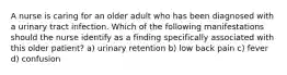 A nurse is caring for an older adult who has been diagnosed with a urinary tract infection. Which of the following manifestations should the nurse identify as a finding specifically associated with this older patient? a) urinary retention b) low back pain c) fever d) confusion
