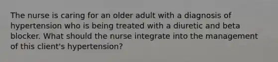 The nurse is caring for an older adult with a diagnosis of hypertension who is being treated with a diuretic and beta blocker. What should the nurse integrate into the management of this client's hypertension?