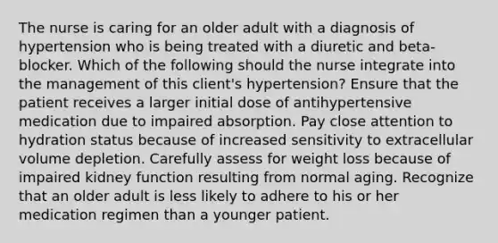 The nurse is caring for an older adult with a diagnosis of hypertension who is being treated with a diuretic and beta-blocker. Which of the following should the nurse integrate into the management of this client's hypertension? Ensure that the patient receives a larger initial dose of antihypertensive medication due to impaired absorption. Pay close attention to hydration status because of increased sensitivity to extracellular volume depletion. Carefully assess for weight loss because of impaired kidney function resulting from normal aging. Recognize that an older adult is less likely to adhere to his or her medication regimen than a younger patient.