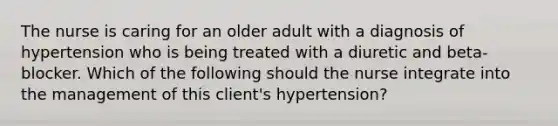 The nurse is caring for an older adult with a diagnosis of hypertension who is being treated with a diuretic and beta-blocker. Which of the following should the nurse integrate into the management of this client's hypertension?