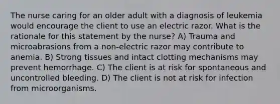 The nurse caring for an older adult with a diagnosis of leukemia would encourage the client to use an electric razor. What is the rationale for this statement by the nurse? A) Trauma and microabrasions from a non-electric razor may contribute to anemia. B) Strong tissues and intact clotting mechanisms may prevent hemorrhage. C) The client is at risk for spontaneous and uncontrolled bleeding. D) The client is not at risk for infection from microorganisms.