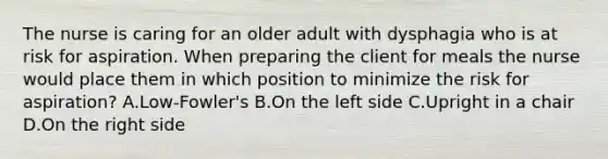 The nurse is caring for an older adult with dysphagia who is at risk for aspiration. When preparing the client for meals the nurse would place them in which position to minimize the risk for aspiration? A.Low-Fowler's B.On the left side C.Upright in a chair D.On the right side