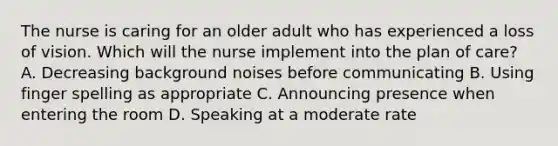 The nurse is caring for an older adult who has experienced a loss of vision. Which will the nurse implement into the plan of​ care? A. Decreasing background noises before communicating B. Using finger spelling as appropriate C. Announcing presence when entering the room D. Speaking at a moderate rate