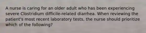 A nurse is caring for an older adult who has been experiencing severe Clostridium difficile-related diarrhea. When reviewing the patient's most recent laboratory tests, the nurse should prioritize which of the following?