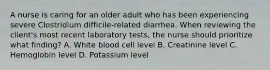 A nurse is caring for an older adult who has been experiencing severe Clostridium difficile-related diarrhea. When reviewing the client's most recent laboratory tests, the nurse should prioritize what finding? A. White blood cell level B. Creatinine level C. Hemoglobin level D. Potassium level