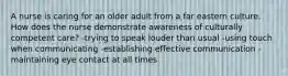 A nurse is caring for an older adult from a far eastern culture. How does the nurse demonstrate awareness of culturally competent care? -trying to speak louder than usual -using touch when communicating -establishing effective communication -maintaining eye contact at all times