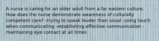 A nurse is caring for an older adult from a far eastern culture. How does the nurse demonstrate awareness of culturally competent care? -trying to speak louder than usual -using touch when communicating -establishing effective communication -maintaining eye contact at all times