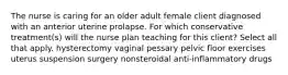 The nurse is caring for an older adult female client diagnosed with an anterior uterine prolapse. For which conservative treatment(s) will the nurse plan teaching for this client? Select all that apply. hysterectomy vaginal pessary pelvic floor exercises uterus suspension surgery nonsteroidal anti-inflammatory drugs