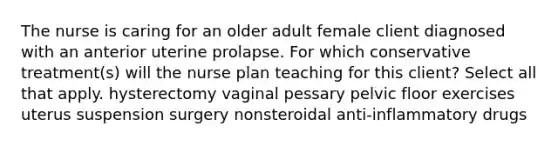 The nurse is caring for an older adult female client diagnosed with an anterior uterine prolapse. For which conservative treatment(s) will the nurse plan teaching for this client? Select all that apply. hysterectomy vaginal pessary pelvic floor exercises uterus suspension surgery nonsteroidal anti-inflammatory drugs