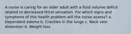 A nurse is caring for an older adult with a fluid volume deficit related to decreased thirst sensation. For which signs and symptoms of this health problem will the nurse assess? a. Dependent edema b. Crackles in the lungs c. Neck vein distention d. Weight loss