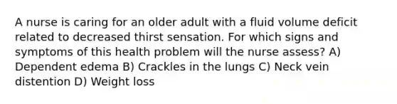 A nurse is caring for an older adult with a fluid volume deficit related to decreased thirst sensation. For which signs and symptoms of this health problem will the nurse assess? A) Dependent edema B) Crackles in the lungs C) Neck vein distention D) Weight loss