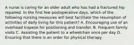 A nurse is caring for an older adult who has had a fractured hip repaired. In the first few postoperative days, which of the following nursing measures will best facilitate the resumption of activities of daily living for this patient? A. Encouraging use of an overhead trapeze for positioning and transfer. B. Frequent family visits C. Assisting the patient to a wheelchair once per day D. Ensuring that there is an order for physical therapy