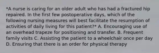 *A nurse is caring for an older adult who has had a fractured hip repaired. In the first few postoperative days, which of the following nursing measures will best facilitate the resumption of activities of daily living for this patient?* A. Encouraging use of an overhead trapeze for positioning and transfer. B. Frequent family visits C. Assisting the patient to a wheelchair once per day D. Ensuring that there is an order for physical therapy