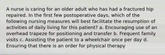 A nurse is caring for an older adult who has had a fractured hip repaired. In the first few postoperative days, which of the following nursing measures will best facilitate the resumption of activities of daily living for this patient? a. Encouraging use of an overhead trapeze for positioning and transfer b. Frequent family visits c. Assisting the patient to a wheelchair once per day d. Ensuring that there is an order for physical therapy