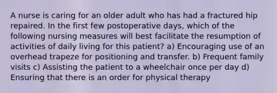 A nurse is caring for an older adult who has had a fractured hip repaired. In the first few postoperative days, which of the following nursing measures will best facilitate the resumption of activities of daily living for this patient? a) Encouraging use of an overhead trapeze for positioning and transfer. b) Frequent family visits c) Assisting the patient to a wheelchair once per day d) Ensuring that there is an order for physical therapy