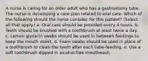 A nurse is caring for an older adult who has a gastrostomy tube. The nurse is developing a care plan related to oral care. Which of the following should the nurse consider for this patient? (Select all that apply.) a. Oral care should be provided every 4 hours. b. Teeth should be brushed with a toothbrush at least twice a day. c. Lemon glycerin swabs should be used in between feedings to keep the mouth moist. d. Foam swabs should be used in place of a toothbrush to clean the teeth after each tube-feeding. e. Use a soft toothbrush dipped in alcohol-free mouthwash.