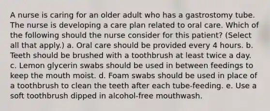 A nurse is caring for an older adult who has a gastrostomy tube. The nurse is developing a care plan related to oral care. Which of the following should the nurse consider for this patient? (Select all that apply.) a. Oral care should be provided every 4 hours. b. Teeth should be brushed with a toothbrush at least twice a day. c. Lemon glycerin swabs should be used in between feedings to keep the mouth moist. d. Foam swabs should be used in place of a toothbrush to clean the teeth after each tube-feeding. e. Use a soft toothbrush dipped in alcohol-free mouthwash.