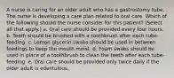 A nurse is caring for an older adult who has a gastrostomy tube. The nurse is developing a care plan related to oral care. Which of the following should the nurse consider for this patient? (Select all that apply.) a. Oral care should be provided every four hours. b. Teeth should be brushed with a toothbrush after each tube-feeding. c. Lemon glycerin swabs should be used in between feedings to keep the mouth moist. d. Foam swabs should be used in place of a toothbrush to clean the teeth after each tube-feeding. e. Oral care should be provided only twice daily if the older adult is edentulous.