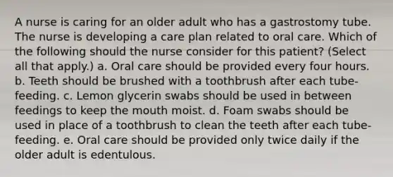 A nurse is caring for an older adult who has a gastrostomy tube. The nurse is developing a care plan related to oral care. Which of the following should the nurse consider for this patient? (Select all that apply.) a. Oral care should be provided every four hours. b. Teeth should be brushed with a toothbrush after each tube-feeding. c. Lemon glycerin swabs should be used in between feedings to keep the mouth moist. d. Foam swabs should be used in place of a toothbrush to clean the teeth after each tube-feeding. e. Oral care should be provided only twice daily if the older adult is edentulous.