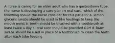 A nurse is caring for an older adult who has a gastrostomy tube. the nurse is developing a care plan r/t oral care. which of the following should the nurse consider for this patient? a. lemon glycerin swabs should be used in btw feedings to keep the mouth moist b. teeth should be brushed with a toothbrush at least twice a day c. oral care should be provided Q2H d. foam swabs should be used in place of a toothbrush to clean the teeth after each tube feeding