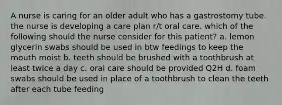 A nurse is caring for an older adult who has a gastrostomy tube. the nurse is developing a care plan r/t oral care. which of the following should the nurse consider for this patient? a. lemon glycerin swabs should be used in btw feedings to keep the mouth moist b. teeth should be brushed with a toothbrush at least twice a day c. oral care should be provided Q2H d. foam swabs should be used in place of a toothbrush to clean the teeth after each tube feeding