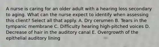 A nurse is caring for an older adult with a hearing loss secondary to aging. What can the nurse expect to identify when assessing this client? Select all that apply. A. Dry cerumen B. Tears in the tympanic membrane C. Difficulty hearing high-pitched voices D. Decrease of hair in the auditory canal E. Overgrowth of the epithelial auditory lining