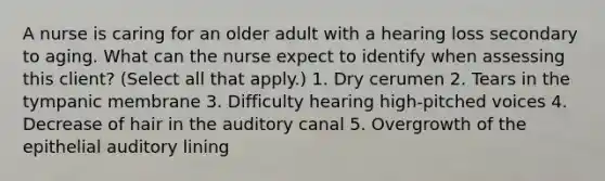 A nurse is caring for an older adult with a hearing loss secondary to aging. What can the nurse expect to identify when assessing this client? (Select all that apply.) 1. Dry cerumen 2. Tears in the tympanic membrane 3. Difficulty hearing high-pitched voices 4. Decrease of hair in the auditory canal 5. Overgrowth of the epithelial auditory lining