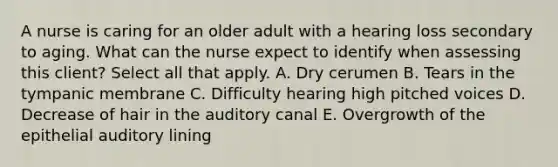 A nurse is caring for an older adult with a hearing loss secondary to aging. What can the nurse expect to identify when assessing this client? Select all that apply. A. Dry cerumen B. Tears in the tympanic membrane C. Difficulty hearing high pitched voices D. Decrease of hair in the auditory canal E. Overgrowth of the epithelial auditory lining