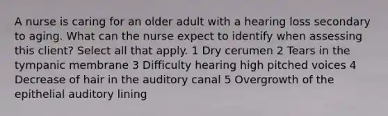 A nurse is caring for an older adult with a hearing loss secondary to aging. What can the nurse expect to identify when assessing this client? Select all that apply. 1 Dry cerumen 2 Tears in the tympanic membrane 3 Difficulty hearing high pitched voices 4 Decrease of hair in the auditory canal 5 Overgrowth of the epithelial auditory lining