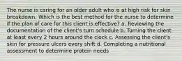 The nurse is caring for an older adult who is at high risk for skin breakdown. Which is the best method for the nurse to determine if the plan of care for this client is effective? a. Reviewing the documentation of the client's turn schedule b. Turning the client at least every 2 hours around the clock c. Assessing the client's skin for pressure ulcers every shift d. Completing a nutritional assessment to determine protein needs