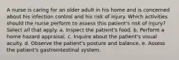 A nurse is caring for an older adult in his home and is concerned about his infection control and his risk of injury. Which activities should the nurse perform to assess this patient's risk of injury? Select all that apply. a. Inspect the patient's food. b. Perform a home hazard appraisal. c. Inquire about the patient's visual acuity. d. Observe the patient's posture and balance. e. Assess the patient's gastrointestinal system.