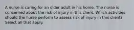 A nurse is caring for an older adult in his home. The nurse is concerned about the risk of injury in this client. Which activities should the nurse perform to assess risk of injury in this client? Select all that apply.