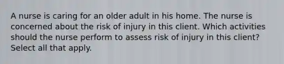 A nurse is caring for an older adult in his home. The nurse is concerned about the risk of injury in this client. Which activities should the nurse perform to assess risk of injury in this client? Select all that apply.