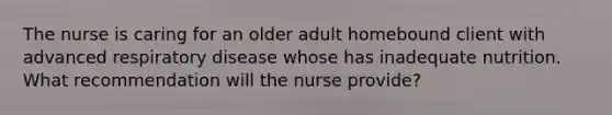 The nurse is caring for an older adult homebound client with advanced respiratory disease whose has inadequate nutrition. What recommendation will the nurse provide?